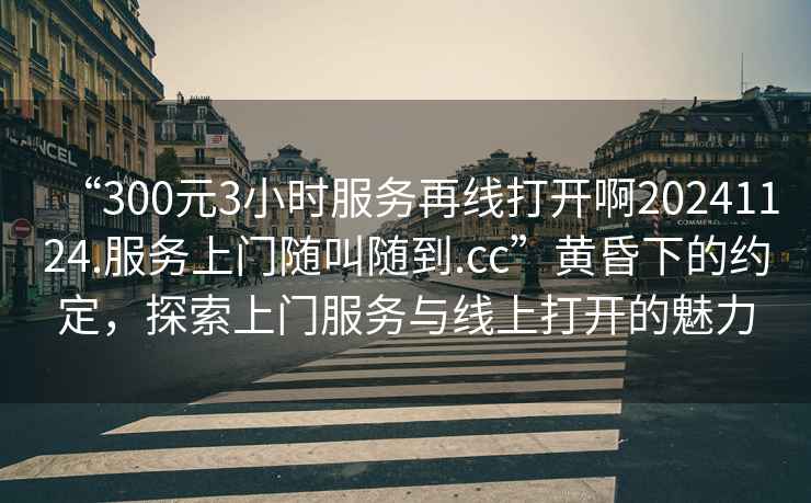 “300元3小時(shí)服務(wù)再線(xiàn)打開(kāi)啊20241124.服務(wù)上門(mén)隨叫隨到.cc”黃昏下的約定，探索上門(mén)服務(wù)與線(xiàn)上打開(kāi)的魅力