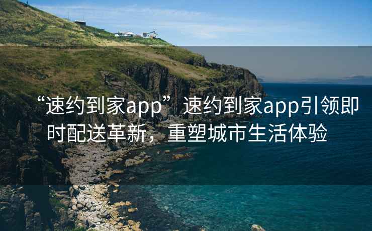 “速約到家app”速約到家app引領(lǐng)即時(shí)配送革新，重塑城市生活體驗