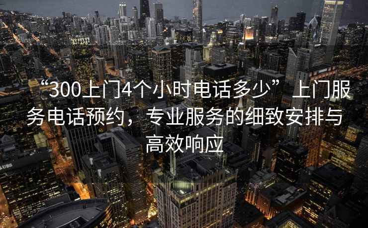 “300上門(mén)4個(gè)小時(shí)電話(huà)多少”上門(mén)服務(wù)電話(huà)預約，專(zhuān)業(yè)服務(wù)的細致安排與高效響應