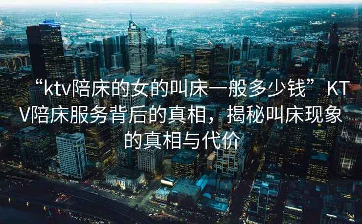 “ktv陪床的女的叫床一般多少錢(qián)”KTV陪床服務(wù)背后的真相，揭秘叫床現象的真相與代價(jià)