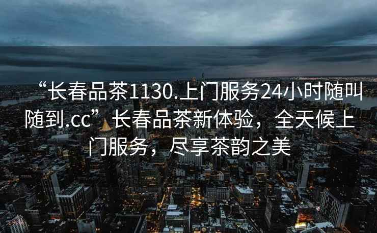 “長(cháng)春品茶1130.上門(mén)服務(wù)24小時(shí)隨叫隨到.cc”長(cháng)春品茶新體驗，全天候上門(mén)服務(wù)，盡享茶韻之美