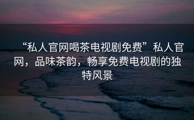 “私人官網(wǎng)喝茶電視劇免費”私人官網(wǎng)，品味茶韻，暢享免費電視劇的獨特風(fēng)景