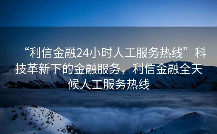 “利信金融24小時(shí)人工服務(wù)熱線(xiàn)”科技革新下的金融服務(wù)，利信金融全天候人工服務(wù)熱線(xiàn)