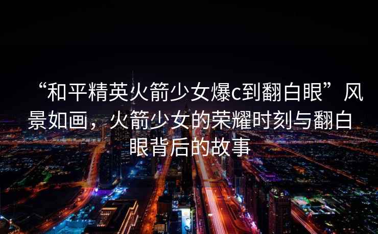 “和平精英火箭少女爆c到翻白眼”風(fēng)景如畫(huà)，火箭少女的榮耀時(shí)刻與翻白眼背后的故事