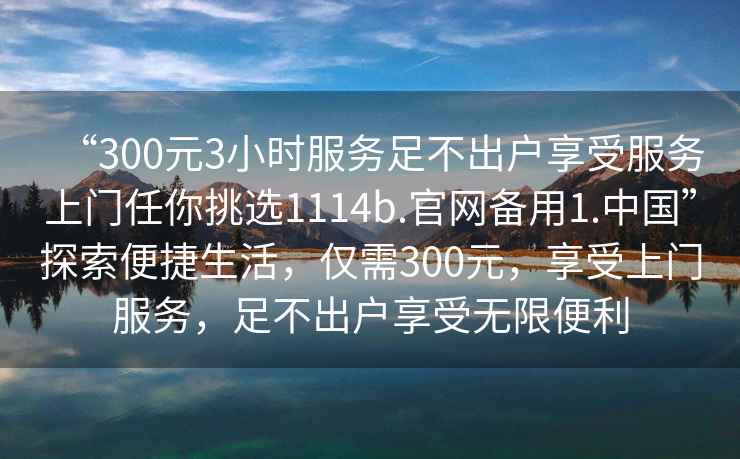 “300元3小時(shí)服務(wù)足不出戶(hù)享受服務(wù)上門(mén)任你挑選1114b.官網(wǎng)備用1.中國”探索便捷生活，僅需300元，享受上門(mén)服務(wù)，足不出戶(hù)享受無(wú)限便利