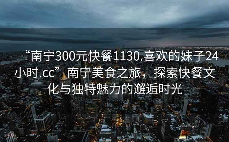 “南寧300元快餐1130.喜歡的妹子24小時(shí).cc”南寧美食之旅，探索快餐文化與獨特魅力的邂逅時(shí)光