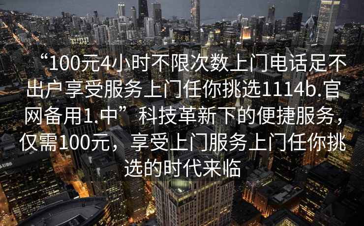 “100元4小時(shí)不限次數上門(mén)電話(huà)足不出戶(hù)享受服務(wù)上門(mén)任你挑選1114b.官網(wǎng)備用1.中”科技革新下的便捷服務(wù)，僅需100元，享受上門(mén)服務(wù)上門(mén)任你挑選的時(shí)代來(lái)臨