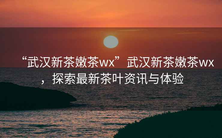 “武漢新茶嫩茶wx”武漢新茶嫩茶wx，探索最新茶葉資訊與體驗
