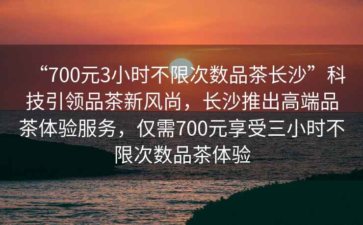 “700元3小時(shí)不限次數品茶長(cháng)沙”科技引領(lǐng)品茶新風(fēng)尚，長(cháng)沙推出高端品茶體驗服務(wù)，僅需700元享受三小時(shí)不限次數品茶體驗