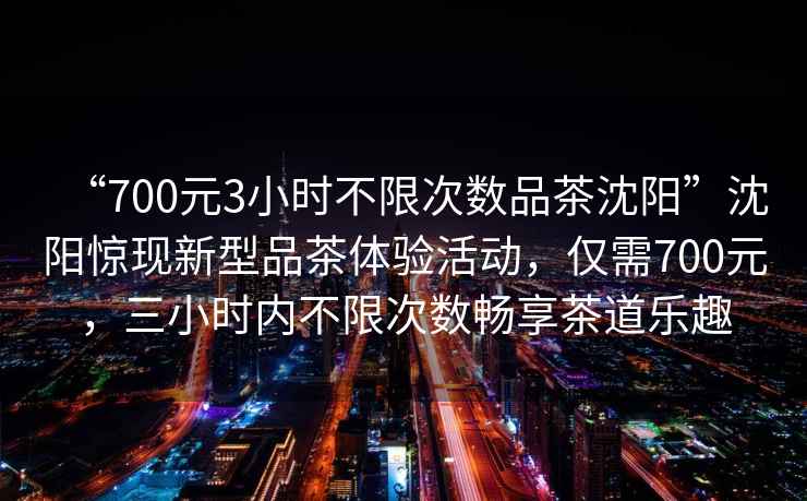 “700元3小時(shí)不限次數品茶沈陽(yáng)”沈陽(yáng)驚現新型品茶體驗活動(dòng)，僅需700元，三小時(shí)內不限次數暢享茶道樂(lè )趣