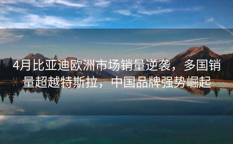 4月比亞迪歐洲市場(chǎng)銷(xiāo)量逆襲，多國銷(xiāo)量超越特斯拉，中國品牌強勢崛起
