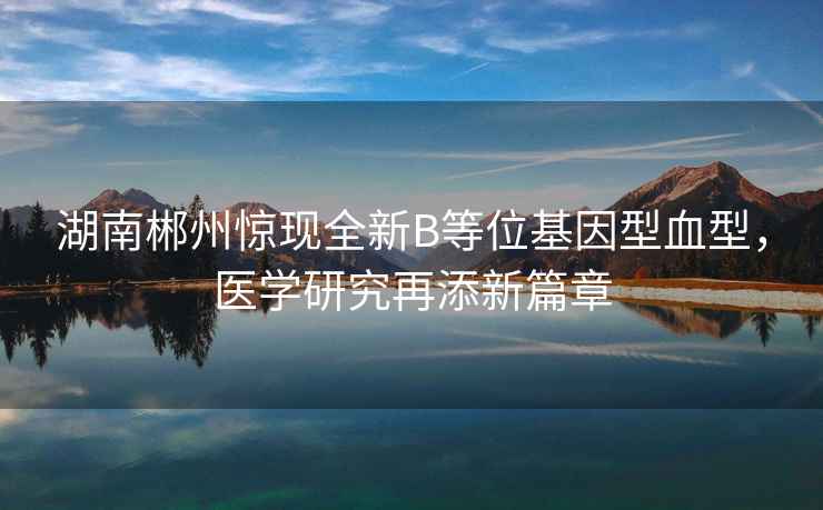 湖南郴州驚現全新B等位基因型血型，醫學(xué)研究再添新篇章