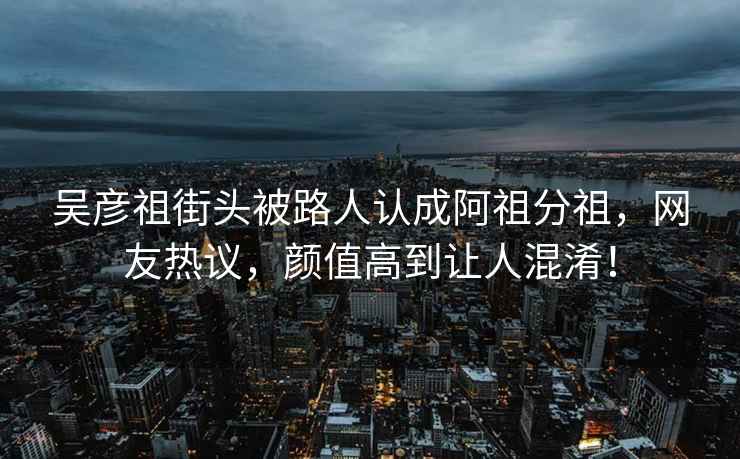 吳彥祖街頭被路人認成阿祖分祖，網(wǎng)友熱議，顏值高到讓人混淆！