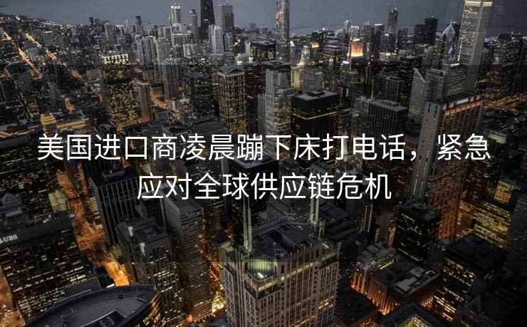 美國進(jìn)口商凌晨蹦下床打電話(huà)，緊急應對全球供應鏈危機