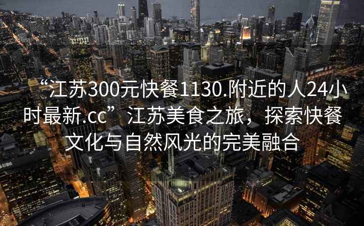 “江蘇300元快餐1130.附近的人24小時(shí)最新.cc”江蘇美食之旅，探索快餐文化與自然風(fēng)光的完美融合