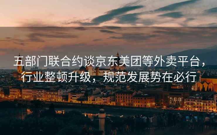 五部門(mén)聯(lián)合約談京東美團等外賣(mài)平臺，行業(yè)整頓升級，規范發(fā)展勢在必行