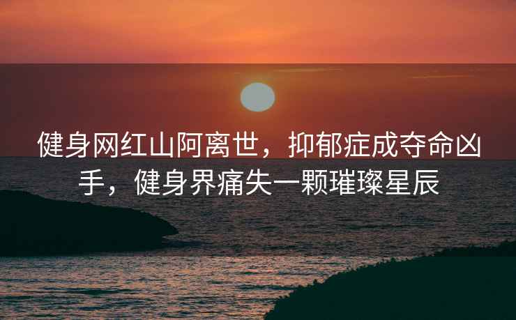 健身網(wǎng)紅山阿離世，抑郁癥成奪命兇手，健身界痛失一顆璀璨星辰