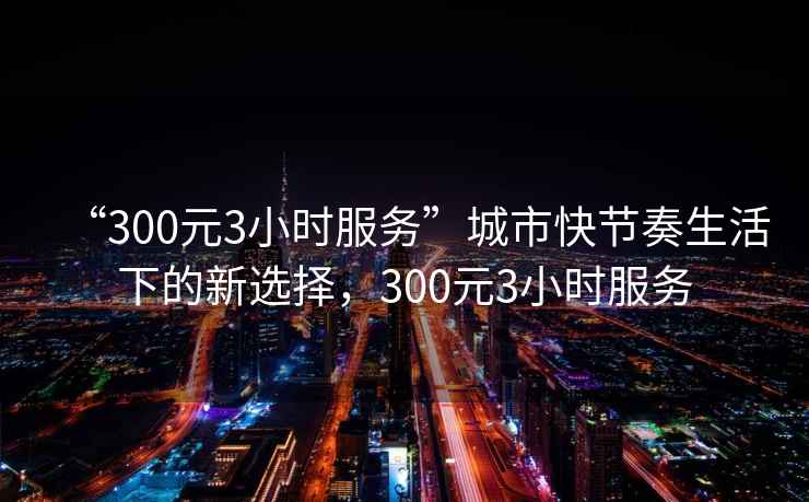 “300元3小時(shí)服務(wù)”城市快節奏生活下的新選擇，300元3小時(shí)服務(wù)