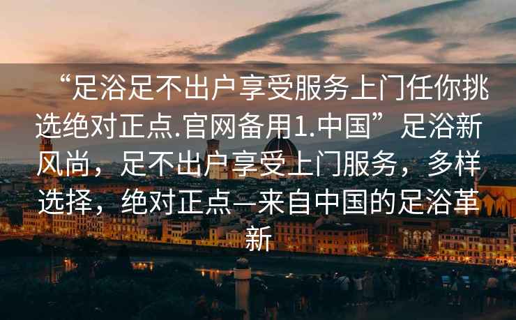 “足浴足不出戶(hù)享受服務(wù)上門(mén)任你挑選絕對正點(diǎn).官網(wǎng)備用1.中國”足浴新風(fēng)尚，足不出戶(hù)享受上門(mén)服務(wù)，多樣選擇，絕對正點(diǎn)—來(lái)自中國的足浴革新