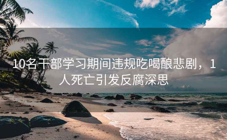 10名干部學(xué)習期間違規吃喝釀悲劇，1人死亡引發(fā)反腐深思