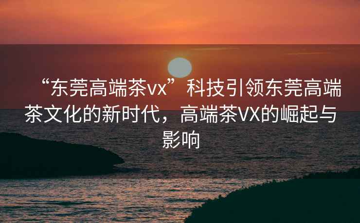 “東莞高端茶vx”科技引領(lǐng)東莞高端茶文化的新時(shí)代，高端茶VX的崛起與影響