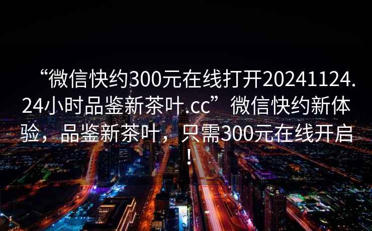 “微信快約300元在線(xiàn)打開(kāi)20241124.24小時(shí)品鑒新茶葉.cc”微信快約新體驗，品鑒新茶葉，只需300元在線(xiàn)開(kāi)啟！