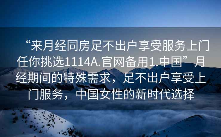 “來(lái)月經(jīng)同房足不出戶(hù)享受服務(wù)上門(mén)任你挑選1114A.官網(wǎng)備用1.中國”月經(jīng)期間的特殊需求，足不出戶(hù)享受上門(mén)服務(wù)，中國女性的新時(shí)代選擇