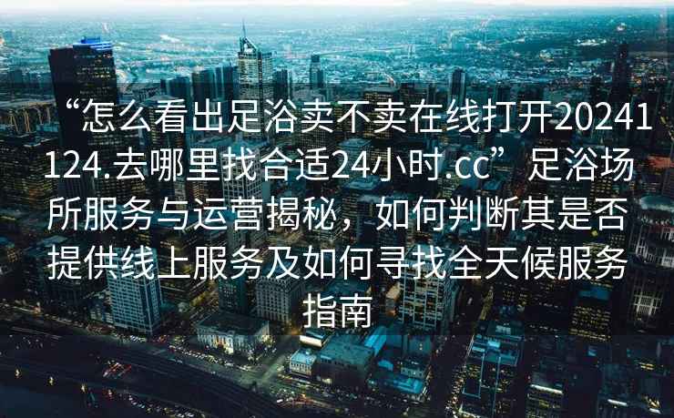 “怎么看出足浴賣(mài)不賣(mài)在線(xiàn)打開(kāi)20241124.去哪里找合適24小時(shí).cc”足浴場(chǎng)所服務(wù)與運營(yíng)揭秘，如何判斷其是否提供線(xiàn)上服務(wù)及如何尋找全天候服務(wù)指南