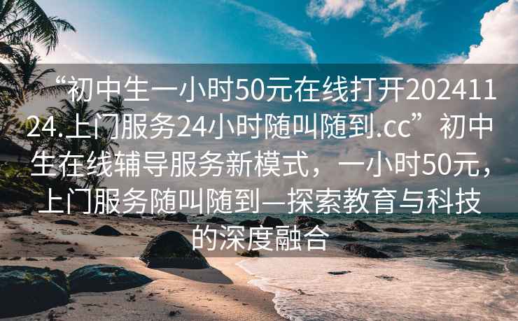 “初中生一小時(shí)50元在線(xiàn)打開(kāi)20241124.上門(mén)服務(wù)24小時(shí)隨叫隨到.cc”初中生在線(xiàn)輔導服務(wù)新模式，一小時(shí)50元，上門(mén)服務(wù)隨叫隨到—探索教育與科技的深度融合