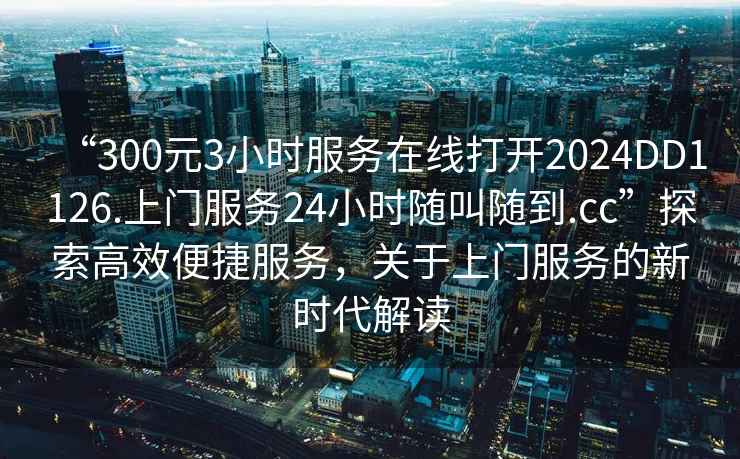 “300元3小時(shí)服務(wù)在線(xiàn)打開(kāi)2024DD1126.上門(mén)服務(wù)24小時(shí)隨叫隨到.cc”探索高效便捷服務(wù)，關(guān)于上門(mén)服務(wù)的新時(shí)代解讀