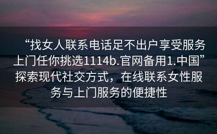 “找女人聯(lián)系電話(huà)足不出戶(hù)享受服務(wù)上門(mén)任你挑選1114b.官網(wǎng)備用1.中國”探索現代社交方式，在線(xiàn)聯(lián)系女性服務(wù)與上門(mén)服務(wù)的便捷性