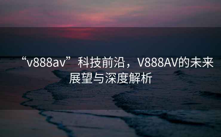 “v888av”科技前沿，V888AV的未來(lái)展望與深度解析