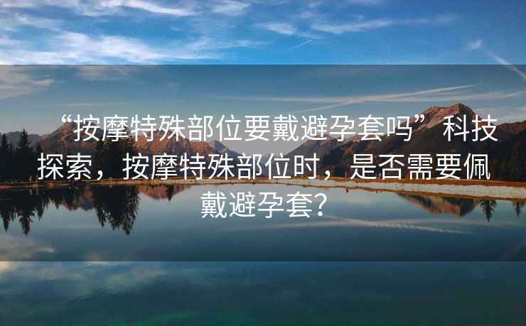 “按摩特殊部位要戴避孕套嗎”科技探索，按摩特殊部位時(shí)，是否需要佩戴避孕套？
