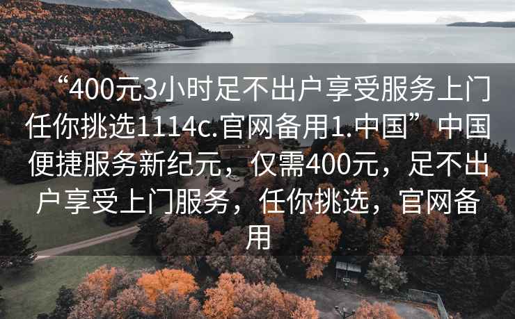 “400元3小時(shí)足不出戶(hù)享受服務(wù)上門(mén)任你挑選1114c.官網(wǎng)備用1.中國”中國便捷服務(wù)新紀元，僅需400元，足不出戶(hù)享受上門(mén)服務(wù)，任你挑選，官網(wǎng)備用