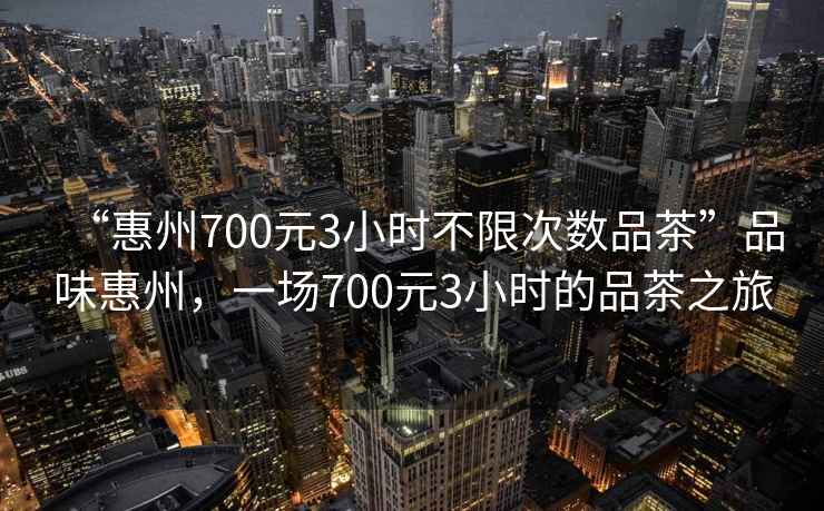“惠州700元3小時(shí)不限次數品茶”品味惠州，一場(chǎng)700元3小時(shí)的品茶之旅