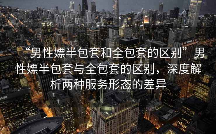 “男性嫖半包套和全包套的區別”男性嫖半包套與全包套的區別，深度解析兩種服務(wù)形態(tài)的差異