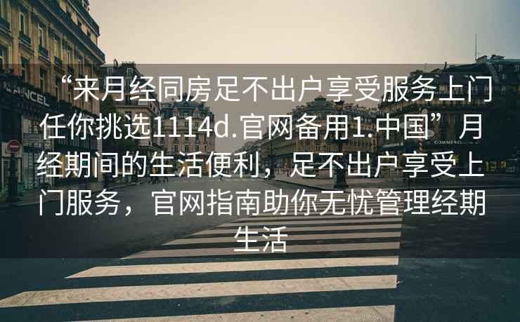 “來(lái)月經(jīng)同房足不出戶(hù)享受服務(wù)上門(mén)任你挑選1114d.官網(wǎng)備用1.中國”月經(jīng)期間的生活便利，足不出戶(hù)享受上門(mén)服務(wù)，官網(wǎng)指南助你無(wú)憂(yōu)管理經(jīng)期生活
