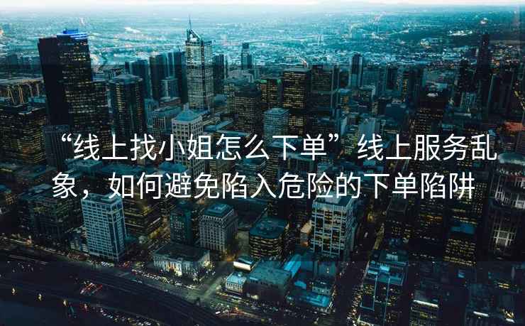 “線(xiàn)上找小姐怎么下單”線(xiàn)上服務(wù)亂象，如何避免陷入危險的下單陷阱