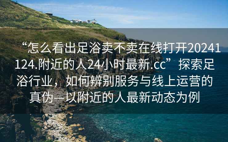 “怎么看出足浴賣(mài)不賣(mài)在線(xiàn)打開(kāi)20241124.附近的人24小時(shí)最新.cc”探索足浴行業(yè)，如何辨別服務(wù)與線(xiàn)上運營(yíng)的真偽—以附近的人最新動(dòng)態(tài)為例