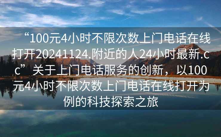 “100元4小時(shí)不限次數上門(mén)電話(huà)在線(xiàn)打開(kāi)20241124.附近的人24小時(shí)最新.cc”關(guān)于上門(mén)電話(huà)服務(wù)的創(chuàng  )新，以100元4小時(shí)不限次數上門(mén)電話(huà)在線(xiàn)打開(kāi)為例的科技探索之旅