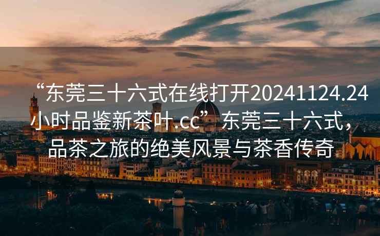“東莞三十六式在線(xiàn)打開(kāi)20241124.24小時(shí)品鑒新茶葉.cc”東莞三十六式，品茶之旅的絕美風(fēng)景與茶香傳奇