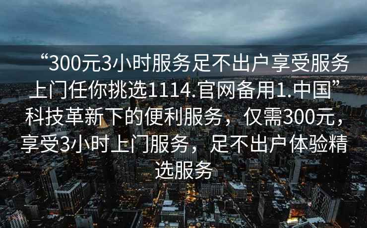 “300元3小時(shí)服務(wù)足不出戶(hù)享受服務(wù)上門(mén)任你挑選1114.官網(wǎng)備用1.中國”科技革新下的便利服務(wù)，僅需300元，享受3小時(shí)上門(mén)服務(wù)，足不出戶(hù)體驗精選服務(wù)