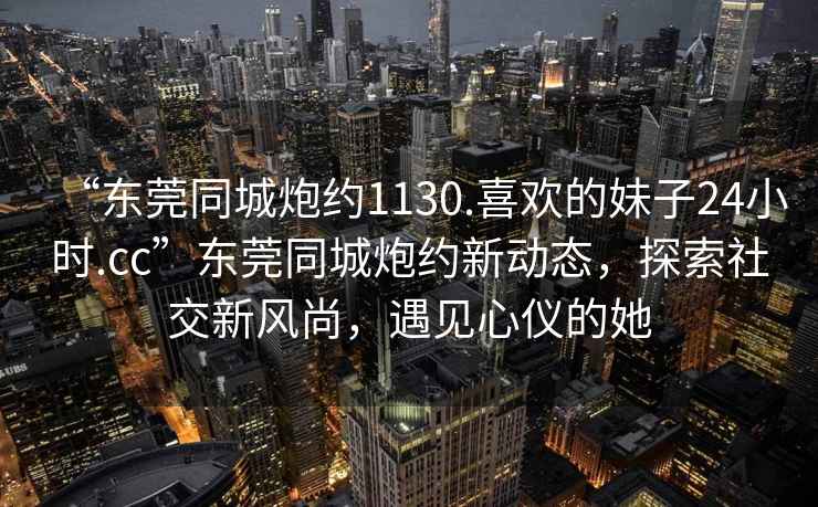“東莞同城炮約1130.喜歡的妹子24小時(shí).cc”東莞同城炮約新動(dòng)態(tài)，探索社交新風(fēng)尚，遇見(jiàn)心儀的她