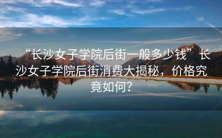 “長(cháng)沙女子學(xué)院后街一般多少錢(qián)”長(cháng)沙女子學(xué)院后街消費大揭秘，價(jià)格究竟如何？