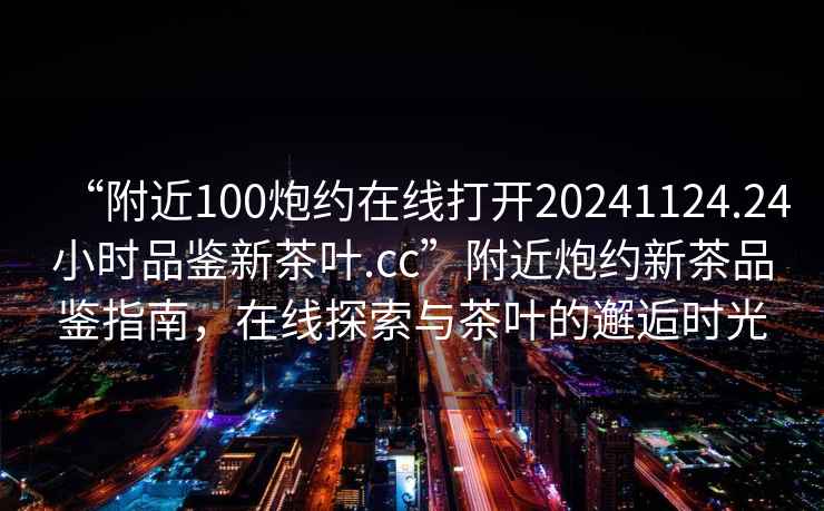 “附近100炮約在線(xiàn)打開(kāi)20241124.24小時(shí)品鑒新茶葉.cc”附近炮約新茶品鑒指南，在線(xiàn)探索與茶葉的邂逅時(shí)光