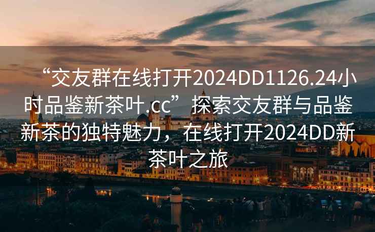 “交友群在線(xiàn)打開(kāi)2024DD1126.24小時(shí)品鑒新茶葉.cc”探索交友群與品鑒新茶的獨特魅力，在線(xiàn)打開(kāi)2024DD新茶葉之旅