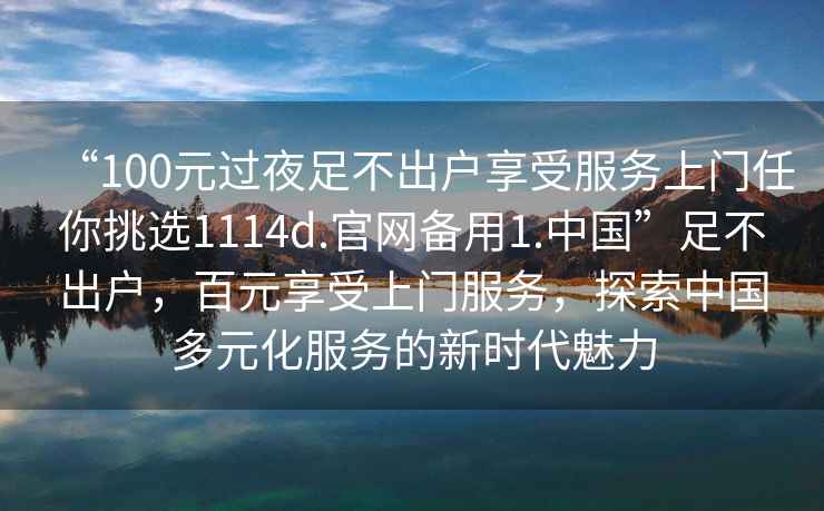 “100元過(guò)夜足不出戶(hù)享受服務(wù)上門(mén)任你挑選1114d.官網(wǎng)備用1.中國”足不出戶(hù)，百元享受上門(mén)服務(wù)，探索中國多元化服務(wù)的新時(shí)代魅力
