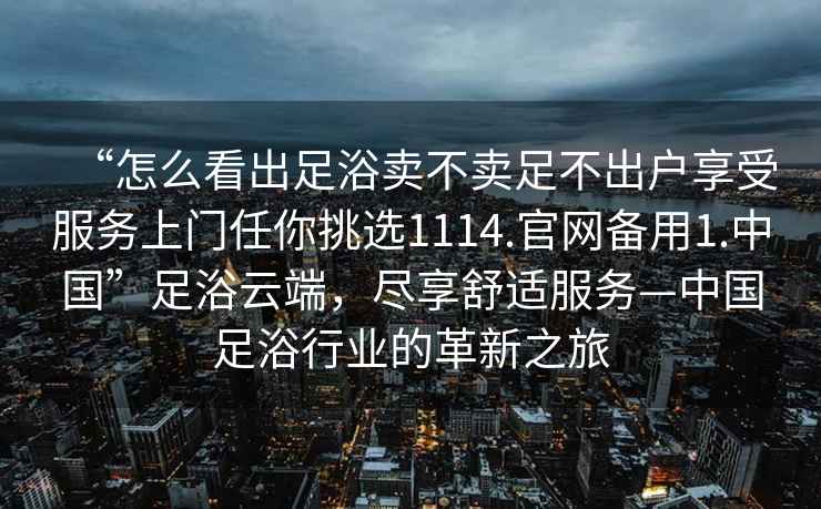 “怎么看出足浴賣(mài)不賣(mài)足不出戶(hù)享受服務(wù)上門(mén)任你挑選1114.官網(wǎng)備用1.中國”足浴云端，盡享舒適服務(wù)—中國足浴行業(yè)的革新之旅