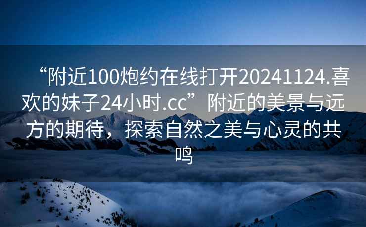 “附近100炮約在線(xiàn)打開(kāi)20241124.喜歡的妹子24小時(shí).cc”附近的美景與遠方的期待，探索自然之美與心靈的共鳴