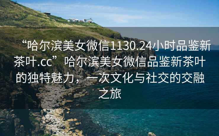 “哈爾濱美女微信1130.24小時(shí)品鑒新茶葉.cc”哈爾濱美女微信品鑒新茶葉的獨特魅力，一次文化與社交的交融之旅